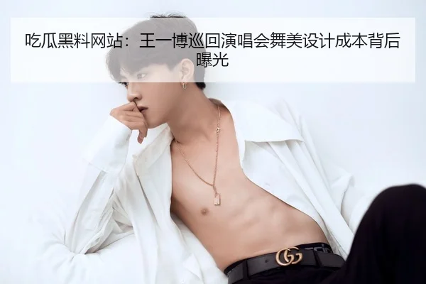 吃瓜黑料网站：王一博巡回演唱会舞美设计成本背后曝光